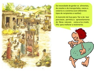 Da necesidade de gardar os alimentos,
de cocelos e de transportalos, naceu a
cestería e a cerámica (con diferentes
tipos de recipientes e vasillas).
A invención do fuso para fiar e do tear
para tecer, permitiu o aproveitamento
de fibras naturais -coma a la e mailo
liño- para mellorar a vestimenta.

 