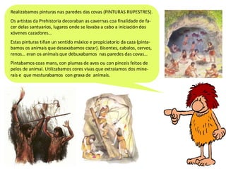 Realizabamos pinturas nas paredes das covas (PINTURAS RUPESTRES).
Os artistas da Prehistoria decoraban as cavernas coa finalidade de facer delas santuarios, lugares onde se levaba a cabo a iniciación dos
xóvenes cazadores…
Estas pinturas tiñan un sentido máxico e propiciatorio da caza (pintabamos os animais que desexabamos cazar). Bisontes, cabalos, cervos,
renos… eran os animais que debuxabamos nas paredes das covas…
Pintabamos coas mans, con plumas de aves ou con pinceis feitos de
pelos de animal. Utilizabamos cores vivas que extraiamos dos minerais e que mesturabamos con graxa de animais.

 