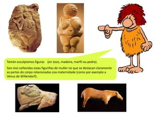 Tamén esculpíamos figuras (en ósos, madeira, marfil ou pedra).
Son moi coñecidas estas figuriñas de muller no que se destacan claramente
as partes do corpo relacionadas coa maternidade (como por exemplo a
Venus de Willendorf).

 