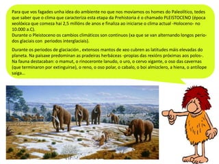 Para que vos fagades unha idea do ambiente no que nos moviamos os homes do Paleolítico, tedes
que saber que o clima que caracteriza esta etapa da Prehistoria é o chamado PLEISTOCENO (época
xeolóxica que comeza hai 2,5 millóns de anos e finaliza ao iniciarse o clima actual -Holoceno- no
10.000 a.C).
Durante o Pleistoceno os cambios climáticos son continuos (xa que se van alternando longos periodos glaciais con periodos interglaciais).
Durante os periodos de glaciación , extensos mantos de xeo cubren as latitudes máis elevadas do
planeta. Na paisaxe predominan as pradeiras herbáceas -propias das rexións próximas aos polos-.
Na fauna destacaban: o mamut, o rinoceronte lanudo, o uro, o cervo xigante, o oso das cavernas
(que terminaron por extinguirse), o reno, o oso polar, o cabalo, o boi almizclero, a hiena, o antílope
saiga…

 