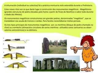 A inhumación (individual ou colectiva) foi a práctica mortuoria máis extendida durante a Prehistoria.
Estes novos ritos son os que darán lugar á construción dos monumentos megalíticos -Megalitismo(grandes estruturas de pedra elevadas polo home a partir de finais do Neolítico e sobre todo durante
a Idade dos Metais).
Os monumentos megalíticos construíronse con grandes pedras, denominadas “megálitos” , que se
trasladaban coa axuda de troncos e cordas. Para facelos necesitábanse moitas persoas.
Os tres tipos principais de monumentos megalíticos son: os menhires (bloque de pedra chantado no
chan) os cromlechs (alineacións circulares de varios menhires utilizados como santuarios ou observatorios astronómicos) e os dolmens.

 