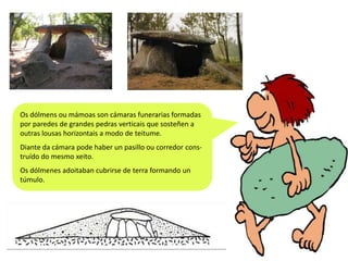 Os dólmens ou mámoas son cámaras funerarias formadas
por paredes de grandes pedras verticais que sosteñen a
outras lousas horizontais a modo de teitume.
Diante da cámara pode haber un pasillo ou corredor construído do mesmo xeito.
Os dólmenes adoitaban cubrirse de terra formando un
túmulo.

 