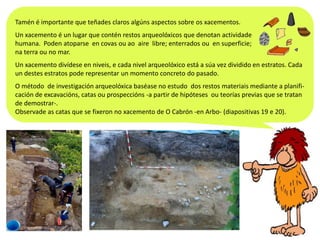 Tamén é importante que teñades claros algúns aspectos sobre os xacementos.
Un xacemento é un lugar que contén restos arqueolóxicos que denotan actividade
humana. Poden atoparse en covas ou ao aire libre; enterrados ou en superficie;
na terra ou no mar.
Un xacemento divídese en niveis, e cada nivel arqueolóxico está a súa vez dividido en estratos. Cada
un destes estratos pode representar un momento concreto do pasado.
O método de investigación arqueolóxica baséase no estudo dos restos materiais mediante a planificación de excavacións, catas ou prospeccións -a partir de hipóteses ou teorías previas que se tratan
de demostrar-.
Observade as catas que se fixeron no xacemento de O Cabrón -en Arbo- (diapositivas 19 e 20).

 
