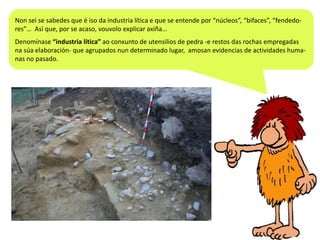 Non sei se sabedes que é iso da industria lítica e que se entende por “núcleos”, “bifaces”, “fendedores”… Así que, por se acaso, vouvolo explicar axiña…
Denomínase “industria lítica” ao conxunto de utensilios de pedra -e restos das rochas empregadas
na súa elaboración- que agrupados nun determinado lugar, amosan evidencias de actividades humanas no pasado.

 