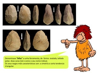 Denomínase “bifaz” a unha ferramenta, de forma ovalada, tallada
polas dúas caras (tal e como o seu nome indica).
Os seus rasgos máis característicos son: a simetría e certa tendencia
triangular.

 
