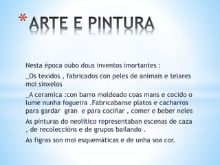 Nesta época oubo dous inventos imortantes :
_Os texidos , fabricados con peles de animais e telares
moi sinxelos
_A ceramica :con barro moldeado coas mans e cocido o
lume nunha fogueira .Fabricabanse platos e cacharros
para gardar gran e para cociñar , comer e beber neles
As pinturas do neolítico representaban escenas de caza
, de recoleccións e de grupos bailando .
As figras son moi esquemáticas e de unha soa cor.
*
 