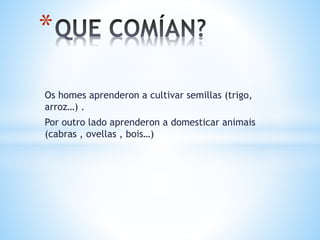 Os homes aprenderon a cultivar semillas (trigo,
arroz…) .
Por outro lado aprenderon a domesticar animais
(cabras , ovellas , bois…)
*
 