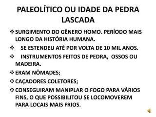 PALEOLÍTICO OU IDADE DA PEDRA
LASCADA
SURGIMENTO DO GÊNERO HOMO. PERÍODO MAIS
LONGO DA HISTÓRIA HUMANA.
 SE ESTENDEU ATÉ POR VOLTA DE 10 MIL ANOS.
 INSTRUMENTOS FEITOS DE PEDRA, OSSOS OU
MADEIRA.
ERAM NÔMADES;
CAÇADORES COLETORES;
CONSEGUIRAM MANIPLAR O FOGO PARA VÁRIOS
FINS, O QUE POSSIBILITOU SE LOCOMOVEREM
PARA LOCAIS MAIS FRIOS.
 
