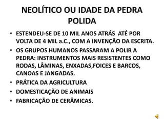 NEOLÍTICO OU IDADE DA PEDRA
POLIDA
• ESTENDEU-SE DE 10 MIL ANOS ATRÁS ATÉ POR
VOLTA DE 4 MIL a.C., COM A INVENÇÃO DA ESCRITA.
• OS GRUPOS HUMANOS PASSARAM A POLIR A
PEDRA: INSTRUMENTOS MAIS RESISTENTES COMO
RODAS, LÂMINAS, ENXADAS,FOICES E BARCOS,
CANOAS E JANGADAS.
• PRÁTICA DA AGRICULTURA
• DOMESTICAÇÃO DE ANIMAIS
• FABRICAÇÃO DE CERÂMICAS.
 