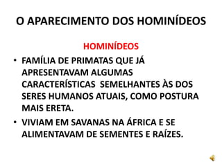 O APARECIMENTO DOS HOMINÍDEOS
HOMINÍDEOS
• FAMÍLIA DE PRIMATAS QUE JÁ
APRESENTAVAM ALGUMAS
CARACTERÍSTICAS SEMELHANTES ÀS DOS
SERES HUMANOS ATUAIS, COMO POSTURA
MAIS ERETA.
• VIVIAM EM SAVANAS NA ÁFRICA E SE
ALIMENTAVAM DE SEMENTES E RAÍZES.
 