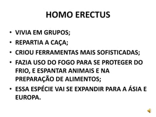 HOMO ERECTUS
• VIVIA EM GRUPOS;
• REPARTIA A CAÇA;
• CRIOU FERRAMENTAS MAIS SOFISTICADAS;
• FAZIA USO DO FOGO PARA SE PROTEGER DO
FRIO, E ESPANTAR ANIMAIS E NA
PREPARAÇÃO DE ALIMENTOS;
• ESSA ESPÉCIE VAI SE EXPANDIR PARA A ÁSIA E
EUROPA.
 
