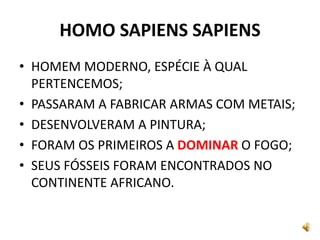 HOMO SAPIENS SAPIENS
• HOMEM MODERNO, ESPÉCIE À QUAL
PERTENCEMOS;
• PASSARAM A FABRICAR ARMAS COM METAIS;
• DESENVOLVERAM A PINTURA;
• FORAM OS PRIMEIROS A DOMINAR O FOGO;
• SEUS FÓSSEIS FORAM ENCONTRADOS NO
CONTINENTE AFRICANO.
 