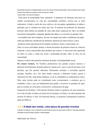 oportunidade de estudar en cortellospechados as crías. Pero, logo de se facer esta descuberta, o leite converteuse noutro produto
principal. Podía obterse sen sacrificar o animal, sen diminuír o capital.
Gordon Childe, V. As orixes da civilización.

 Unha parte da humanidade faise sedentaria. A produción de alimentos provocou un
cambio revolucionario na vida das comunidades neolíticas: tiveron que se facer
sedentarios, vivindo a carón dos seus cultivos e do seu gando, agrupándose en aldeas e
poboados que se situaban nas beiras dos ríos. O aumento da produción de alimentos
permitiu unha mellora na calidade de vida, unha maior esperanza de vida e un notable
incremento demográfico, chegando algunha das aldeas a se converter en grandes vilas.
A sociedade faise máis complexa. Xa non vai cumprir que todos os habitantes do grupo
teñan que dedicarse á produción de alimentos; aparecen así outros oficios, é dicir,
prodúcese unha especialización do traballo: tecedores, oleiros, comerciantes, etc.
Entre as novas actividades destaca o desenvolvemento da primeira forma de comercio
coñecida: o troco (intercambio duns produtos por outros). A vida social está organizada
en tribos ou clans, e aínda non existe a propiedade privada: todos os bens son da
comunidade.
Aparece o esbozo das primeiras estruturas de poder e da desigualdade social.
Os avances técnicos. No Neolítico producíronse tres grandes avances técnicos: a
aparición de ferramentas de pedra puída (ou “pedra nova”, que é o que lle dá nome a este
período), que lles permite fabricaren ferramentas axeitadas á actividade agrícola
(aixadas, fouciños, etc.). Por outra banda, comezan a fabricaren tecidos, grazas á
utilización do liño, unha planta herbácea, ou da la, traballados en rudimentarios teares.
Mais outro invento pode ser considerado como revolucionario: a cerámica, que se
modelaba a man, e que era fundamental para gardar e conservar os produtos do agro,
para os cociñar, así como para a extracción e a almacenaxe da auga.
Expansión do Neolítico. A Revolución Neolítica tamén se produciu, de xeito autónomo,
no val do río Indo, na India; nas beiras do río Amarelo, en China; e en sitios puntuais das
mesetas de México e Perú. Na Península Ibérica, os primeiros asentamentos neolíticos
datan do 5000 a.C.


 2.1.3 A Idade dos metais, unha época de grandes inventos
A aparición da metalurxia, é dicir, a fabricación de instrumentos de metal, tivo lugar arredor do 5000 a.C. Esta etapa prehistórica
subdivídese noutras tres etapas, segundo o metal empregado:



Idade Cobre, ata 1700 a.C.


                                                     4
 