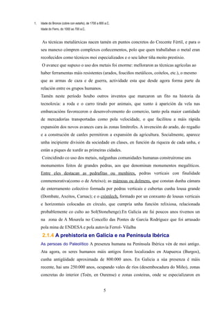 1.   Idade do Bronce (cobre con estaño), de 1700 a 800 a.C.
     Idade do Ferro, do 1000 ao 700 a.C.


     As técnicas metalúrxicas nacen tamén en puntos concretos do Crecente Fértil, e para o
     seu manexo cómpren complexos coñecementos, polo que quen traballaban o metal eran
     recoñecidos como técnicos moi especializados e o seu labor tiña moito prestixio.
     O avance que supuxo o uso dos metais foi enorme: melloraron as técnicas agrícolas ao
     haber ferramentas máis resistentes (arados, fouciños metálicos, coitelos, etc.), o mesmo
     que as armas de caza e de guerra, actividade esta que desde agora forma parte da
     relación entre os grupos humanos.
     Tamén neste período houbo outros inventos que marcaron un fito na historia da
     tecnoloxía: a roda e o carro tirado por animais, que xunto á aparición da vela nas
     embarcacións favoreceron o desenvolvemento do comercio, tanto pola maior cantidade
     de mercadorías transportadas como pola velocidade, o que facilitou a máis rápida
     expansión dos novos avances cara ás zonas limítrofes. A invención do arado, do regadío
     e a construción de canles permitiron a expansión da agricultura. Socialmente, aparece
     unha incipiente división da sociedade en clases, en función da riqueza de cada unha, e
     están a piques de xurdir as primeiras cidades.
     Coincidindo co uso dos metais, nalgunhas comunidades humanas construíronse uns
     monumentos feitos de grandes pedras, aos que denominan monumentos megalíticos.
     Entre eles destacan as pedrafitas ou menhires, pedras verticais con finalidade
     conmemorativa(como o de Arteixo); as mámoas ou dolmens, que constan dunha cámara
     de enterramento colectivo formada por pedras verticais e cubertas cunha lousa grande
     (Dombate, Axeitos, Carnac); e o crómlech, formado por un conxunto de lousas verticais
     e horizontais colocadas en círculo, que cumpría unha función relixiosa, relacionada
     probablemente co culto ao Sol(Stonehenge).En Galicia ate fai poucos anos tivemos un
     na zona de A Mourela no Concello das Pontes de García Rodríguez que foi arrasado
     pola mina de ENDESA e pola autovía Ferrol- Vilalba
      2.1.4 A prehistoria en Galicia e na Península Ibérica
     As persoas do Paleolítico A presenza humana na Península Ibérica vén de moi antigo.
     Ata agora, os seres humanos máis antigos foron localizados en Atapuerca (Burgos),
     cunha antigüidade aproximada de 800.000 anos. En Galicia a súa presenza é máis
     recente, hai uns 250.000 anos, ocupando vales de ríos (desembocadura do Miño), zonas
     concretas do interior (Toén, en Ourense) e zonas costeiras, onde se especializaron en


                                                      5
 