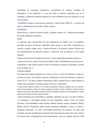 actividades de marisqueo (cuncheiros: acumulación de cunchas, resultado do
marisqueo). A súa tecnoloxía e a súa arte teñen as mesmas expresións que as xa
estudadas, e destacan as pinturas rupestres da zona cantábrica (cova de Altamira) e as da
zona levantina.
 O Neolítico Chegan as innovacións neolíticas a Galicia polo 5000 a.C., co cultivo do
trigo e a domesticación de ovellas, cabras e porcos.
A metalurxia
Desenvólvese a técnica do bronce desde o segundo milenio a.C., traída por buscadores
de estaño, abundante en Galicia.
A arte
A expresión máis característica da arte prehistórica de Galicia son os petróglifos,
gravados da época do Bronce, realizados sobre rochas ao aire libre, consistentes en
círculos e espirais, unhas veces, e figuras humanas e de animais, noutras. Pénsase que
son manifestacións de prácticas máxicas e relixiosas. Son de destacar os de Campo
Lameiro.
O desenvolvemento da metalurxia deu orixe a unha salientable produción artística no
campo da ourivería, como o Tesouro de Caldas de Reis. Paralelamente desenvolveuse o
megalitismo, onde Galicia destaca dentro da Península (dolmen de Dombate, Axeitos,
Cova da Serpe, etc. ).
A cultura castrexa
No remate dos tempos prehistóricos, vivían no Leste e no Sur da Península os iberos, e
no resto os celtas; estes últimos entraron na Península a través dos Pireneos, arredor do
século VI a.C. Os iberos estaban culturalmente máis avanzados que os celtas debido ao
contacto que mantiñan cos colonos gregos, fenicios e cartaxineses.
A cultura castrexa constitúese no século VI a.C. Os celtas eran agricultores e gandeiros, utilizaban o ferro e non coñecían a
escritura. Os seus poboados, os castros, son recintos amurallados que arrodean un outeiro, e conteñen as vivendas circulares de
paredes de pedra e teito de palla, cortellos e almacéns: Santa Trega, Viladonga, ou Baroña son os máis salientables. En Cambre
destaca o castro de Sigrás e en Carral o castro das Travesas

A base económica era a agricultura e a gandaría, apoiadas coa caza e, en zonas costeiras,
 co marisqueo. A actividade mineira era moi importante: estaño e ferro. Os metais
preciosos eran traballados cunha elevada calidade artística: torques, diademas, fibelas,
fíbulas, brazais. Practicaban unha relixión naturalista (adoraban a auga, os montes e
obosques) mesturada co culto a divindades protectoras dos animais. As casas eran
circulares cun teito de palla para se protexer das iclemenzas do tempo, frío, calor, chuvia.
En Galicia temos catalogados por fones documentais, orais ou visitados, máis de 1.000


                                                  6
 