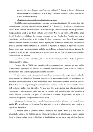 castros. Entre eles destacan o das Travesas, en Carral, A Cidade en Borneiro(Cabana de
           Bergantiños)Viladonga Outeiro de Rei, Lugo, Troña en Mondaríz, Pontevedra ou San
           Cibrao de Lás en Ourense.
           As primeiras formas artísticas A s pinturas rupestres
       O achádego das primeiras pinturas rupestres, nas covas de Altamira foi un dos fitos máis
importantes da ciencia no tránsito do século XIX ó XX. O descubridor de Altamira, ascendente de
Emilio Botín, tivo que sufrir as críticas e as burlas dos que consideraban que o home prehistórico
non podía facer aquelo e que foron pintadas neste século. Non foi ate o ano 1.902 cando o abate
Breuil divulgou o achádego de pinturas similares en Les Combarlles, Francia, para que a
comunidade científica mudara a súa opinión. Ata hoxe, numerosas covas foron descubertas con
pinturas similares nun área que abarca España e gran parte de Francia, e unha gran concentración
delas na cornixa cantábrica(Asturias e Cantabria) e Aquitania e Pirineos en Francia.No decurso
dunhas obras para a construcción dun embalse no río Douro no tramo limítrofe con Zamora, foi
descuberto un abrigo con pinturas rupestres descuberta foi en Foz Coa, Portugal, o que amplía o
radio de acción das pinturas.
       En Galicia, na citada Cova Eirós, en Triacastela apareceron, no verán do 2.012, as primeiras
pinturas rupestres galegas.
        Durante máis de 20.000 anos, estas áreas desenvolveron un arte coherente nos seus medios
de expresión e rigoroso na súa temática. A beleza dos seus resultados explica en parte a reticencia
decimonónica para aceptar algo que semellaba tan moderno.
       Todos os restos conservados destas pinturas foron executados sobre as paredes de profundas
grutas cun acceso moi difícil e illadas do mundo exterior. O Acceso resultaba moi complicado. Os
primeiros pintores executaron as súas pinturas coa luz de lámpadas de graxa ou antorchas vexetais.
Todo indica que non as pintaban para decorar as súas estancias ó estilo das nosas vivendas actuais
onde poñemos cadros para decoralas. Por elo, todo nos leva a pensar que estas pinturas non
respostaban á improvisación, senón que tras un estudio moi minucioso das súas temáticas e
plantexamentos, obedecían a un plan moi meditado e elaborado. Seguramente, as covas eran
santuarios e as pinturas cumprían unha función ritual.
       A interpretación da arte franco - cantábrica supuxo o principal reto para os investigadores do
século XX. Actualmente, as investigacións coinciden en torno a dúas teorías que explican o
significado desas obras.
       A primeira delas, a chamada máxica, elaborada polo abade Breuil é a máis veraz na
actualidade. Partía do fito histórico de que o home prehistórico tiña a finalidade de cazar. Naquela
época o sistema puña o home prehistórico na finalidade de ter que cazar para subsistir. Por iso,

                                              7
 