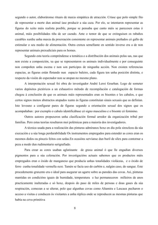 segundo o autor, elaboráronse rituais de maxia simpática de atracción. Críase que polo simple fito
de representar a morte dun animal íase producir a súa caza. Por elo, se intentaron representar as
figuras do xeito máis realista posible, porque se pensaba que canto máis se parecesen estas ó
animal, máis posibilidades tiña de ser cazado. Ante o temor de que se extinguisen os rabaños
cazables xurdiu unha maxia da procreación consistente en representar animais preñados có gallo de
estimular o seu medio de alimentación. Outra crenza semellante en sentido inverso era a de non
representar animais prexudiciais para os homes.
       Segundo esta teoría compréndense a temática e a distribución dos animais polas sas, nas que
non existe a composición, xa que se representaron os animais individualmente e por conseguinte
non compoñen unha escena e non son partícipes de ningunha acción. Non existen referencias
espacias, as figuras están flotando nun espacio baleiro, cada figura ten unha posición distinta, e
respecto da visión do espectador non se atopan no mesmo plano.
       A interpretación sexual foi obra do investigador André Leroi Gourhan. Logo de someter
varios depósitos pictóricos a un exhaustivo método de recompilación e catalogación de formas
chegou á conclusión de que os animais máis representados eran os bisontes e les cabalos, e que
certos signos menos abstractos atopados xunto ás figuras constituían sinais sexuais que as definían.
Isto levouno a configurar pares de figuras segundo a orientación sexual dos signos que os
acompañaban : por exemplo o cabalo identificábase có signo masculino e o bisonte có feminino.
       Outros autores propuxeron unha clasificación formal arredor da organización tribal por
familias. Pero estas teorías resultaron moi polémicas para a maioría dos investigadores.
       A técnica usada para a realización das pinturas admíranos hoxe en día pola sinxeleza da súa
execución e a súa longa perdurabilidade Os instrumentos empregados para estender as cores eran os
mesmos dedos ou pinceis feitos con sedas.En ocasións servíanse dun buril de sílex para contornar a
peza a modo dun rudimentario serigrafiado.
       Para crear as cores usaban aglutinante      de graxa animal ó que lle engadían diversos
pigmentos para a súa coloración. Por investigacións actuais sabemos que os productos máis
empregados eran o óxido de manganeso que producía unhas tonalidades violáceas, e o óxido de
ferro cunha tonalidade vermella ocre. Tamén se facía uso do carbón e, nalgún caso, do sangue. Este
procedemento graxento era o ideal para asegurar un agarre sobre as paredes das covas. Así, pinturas
mantidas en condicións iguais de humidade, temperatura e luz permaneceron milleiros de anos
practicamente inalteradas e só hoxe, despois do paso de miles de persoas e doas gases da súa
respiración, comezan a se alterar, polo que algunhas covas como Altamira e Lascaux pecharon o
acceso a visitas e conducen ós visitantes a unha réplica onde se reproducen as mesmas pinturas que
había na cova primitiva

                                              8
 