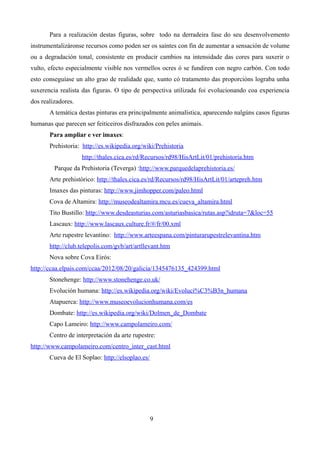 Para a realización destas figuras, sobre todo na derradeira fase do seu desenvolvemento
instrumentalizáronse recursos como poden ser os saíntes con fin de aumentar a sensación de volume
ou a degradación tonal, consistente en producir cambios na intensidade das cores para suxerir o
vulto, efecto especialmente visible nos vermellos ocres ó se fundiren con negro carbón. Con todo
esto conseguíase un alto grao de realidade que, xunto có tratamento das proporcións lograba unha
suxerencia realista das figuras. O tipo de perspectiva utilizada foi evolucionando coa experiencia
dos realizadores.
       A temática destas pinturas era principalmente animalística, aparecendo nalgúns casos figuras
humanas que parecen ser feiticeiros disfrazados con peles animais.
       Para ampliar e ver imaxes:
       Prehistoria: http://es.wikipedia.org/wiki/Prehistoria
                    http://thales.cica.es/rd/Recursos/rd98/HisArtLit/01/prehistoria.htm
         Parque da Prehistoria (Teverga) :http://www.parquedelaprehistoria.es/
       Arte prehistórico: http://thales.cica.es/rd/Recursos/rd98/HisArtLit/01/artepreh.htm
       Imaxes das pinturas: http://www.jimhopper.com/paleo.html
       Cova de Altamira: http://museodealtamira.mcu.es/cueva_altamira.html
       Tito Bustillo: http://www.desdeasturias.com/asturiasbasica/rutas.asp?idruta=7&loc=55
       Lascaux: http://www.lascaux.culture.fr/#/fr/00.xml
       Arte rupestre levantino: http://www.arteespana.com/pinturarupestrelevantina.htm
       http://club.telepolis.com/gvb/art/artllevant.htm
       Nova sobre Cova Eirós:
http://ccaa.elpais.com/ccaa/2012/08/20/galicia/1345476135_424399.html
       Stonehenge: http://www.stonehenge.co.uk/
       Evolución humana: http://es.wikipedia.org/wiki/Evoluci%C3%B3n_humana
       Atapuerca: http://www.museoevolucionhumana.com/es
       Dombate: http://es.wikipedia.org/wiki/Dolmen_de_Dombate
       Capo Lameiro: http://www.campolameiro.com/
       Centro de interpretación da arte rupestre:
http://www.campolameiro.com/centro_inter_cast.html
       Cueva de El Soplao: http://elsoplao.es/




                                                 9
 