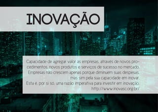 INOVAÇÃO
Capacidade de agregar valor às empresas, através de novos procedimentos, novos produtos e serviços de sucesso no mercado.
Empresas não crescem apenas porque diminuem suas despesas,
mas sim pela sua capacidade em inovar.
Esta é, por si só, uma razão imperativa para investir em inovação.
http://www.inovasc.org.br/

 