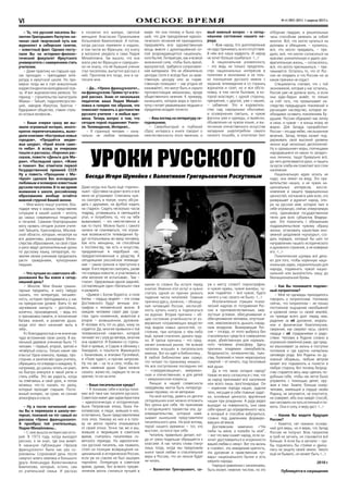 омское время № 4 (383) (831) 1 апреля 2015 г.VI
Уроки русского
Беседа Игоря Шумейко с Валентином Григорьевичем Распутиным
– То, что русский писатель Ва-
лентин Григорьевич Распутин на-
чинал свой творческий путь как
журналист в сибирских газетах,
– известный факт. Однако посту-
пали Вы на историко-филоло-
гический факультет Иркутского
университета с намерением стать
учителем.
– Даже практику на старших кур-
сах проходил – преподавал лите-
ратуру в иркутской школе. Но при-
мерно тогда же я стал внештатным
корреспондентом молодёжной газе-
ты. И вот журналистика увлекла. Тот
период – строительство магистрали
Абакан – Тайшет, гидроэлектростан-
ций, заводов Иркутска, Братска –
будоражил общество, ставил столь-
ко острых вопросов…
– Ваши очерки сразу же вы-
звали огромный интерес, много-
кратно перепечатывались, выхо-
дили книгами: «Костровые новых
городов», «Продаётся медве-
жья шкура», «Край возле само-
го неба». А вслед за очерками
пошли и рассказы, сборники рас-
сказов, повести «Деньги для Ма-
рии», «Последний срок», «Живи
и помни». Вас отметили первой
Государственной премией СССР.
Ну а повесть «Прощание с Ма-
тёрой» сделала Вас всенародно
любимым и всемирно известным
русским писателем. В то же время
внимание к школе, российскому
образованию вообще остаётся
важной струной Вашей жизни.
– Мне много пишут учителя, бла-
годаря чему я хорошо представляю
ситуацию в нашей школе – вплоть
до самых современных тенденций
и печалей. Самыми благородными
могу назвать сегодня усилия учите-
лей Тайшета, Красноярска, Москов-
ской области, которые, несмотря на
все директивы, разнарядки Мини-
стерства образования, на свой страх
и риск ведут дополнительные уроки
по русскому языку, литературе, по-
зволяя своим ученикам продолжать
расти гражданами, культурными
людьми.
– Что лучшее из советского об-
разования Вы бы взяли в сегод-
няшний день?
– Многое. Мне ближе гумани-
тарные предметы, и могу твёрдо
сказать, что литература, письмен-
ность, история преподавались у нас
на прекрасном уровне. Взять то же
заучивание наизусть – достойных,
конечно, произведений, – ведь это
и тренировка памяти, и пополнение
багажа знаний, и развитие души,
когда этот текст начинает жить в
тебе…
Ясблагодарностьюинеиначекак
чудо вспоминаю свою школу. В ма-
ленькой деревне учеников было 15
человек – первый, второй, третий и
четвёртый классы. Только какие там
классы! Одна комната, правда, про-
сторная, и занятия вёл один учитель,
обращаясь по очереди к каждому. Я,
например, до школы читать не умел,
но быстро втянулся в такой ритм и
стиль учёбы. Это же радость, когда
ты отвечаешь и свой урок, и потом
можешь что-то сказать по уроку,
который проходят старшие. Посто-
янный интерес, не сухая, не сонная
атмосфера в классе.
– Ну а после начальной шко-
лы Вы и переехали в школу-ин-
тернат, похожий на тот самый из
рассказа «Уроки французского».
А прообраз той учительницы,
Лидии Михайловны…
– С нею вышла интересная исто-
рия. В 1973 году, когда выходил
рассказ, я не знал, где она живёт.
А накануне публикации «Уроков
французского» были как раз со-
роковины (сороковой день после
смерти) моего земляка и большого
друга Александра Валентиновича
Вампилова, который, кстати, сам
из учительской семьи. И рассказ
я посвятил его матери, светлой
женщине Анастасии Прокопьевне
Копыловой-Вампиловой. А потом,
когда рассказ перевели и издали,
в том числе во Франции, эту книгу
в магазине увидела и сама Лидия
Михайловна. Так вышло, что она
жила уже во Франции и совершен-
но не знала, что её бывший ученик
стал писателем, выпустил рассказ о
ней. Прочитав его тогда, она и на-
писала мне.
– Да… «Уроки французского»…
на французском. Прямо тут и вто-
рой рассказ. Знаю от нескольких
педагогов: ваша Лидия Михай-
ловна в галерее тех образов, что
помогают помнить о достоинстве
русского учителя – в любые вре-
мена. Теперь вопрос о том, что
сегодня порой подменяет Учите-
ля. Телевидение, Интернет…
– Я странный человек – изна-
чально не люблю телевидение.
Даже когда оно было ещё «прилич-
ным». «Доставка на дом» всего и вся
меня не устраивает. Спектакль нуж-
но смотреть в театре, книгу обсуж-
дать с друзьями, на футбол ходить
на стадион. Сидеть несколько часов
подряд, уставившись в светящийся
угол, и потреблять то, что на тебя
вываливают, – это неестественно и
как-то глупо. Можно было с самого
начала не сомневаться, что огром-
ные возможности телевидения бу-
дут использованы во вред человеку.
Как есть женщины, не способные
к постоянству, так есть и искусства,
придуманные в недобрый час,
предрасположенные к уродству. А
сегодняшнее российское телевиде-
ние – самое грязное и преступное в
мире. Я его перестал смотреть, разве
что изредка новости, и участвовать в
нём желания не испытываю… Там –
«свои». Одержимые одной задачей,
составляющие один «батальон» лжи
и разврата.
«Дьявол с Богом борются, и поле
битвы – сердца людей» – эти слова
Достоевского будут вечным эпи-
графом к человеческой жизни. В
каждом человеке сидят два суще-
ства: одно низменное, животное и
второе – возвышенное, духовное.
И человек есть тот из двух, кому он
отдаётся. Да, многие привыкли к той
телевизионной «жвачке», которой
пичкают их с утра до вечера, многим
она нравится. И боевики со стрель-
бой и кровью, и Содом в обнимку с
Гоморрой, и пошлости Жванецкого
с Хазановым, и эпатажи Пугачёвой,
и «Поле чудес», и прочее-запрочее.
Ну что же – на то и сети, чтобы ло-
вить наивные души. Одно можно
сказать: жалко их, сидящих то ли на
крючке, то ли на игле.
– Ваше писательское кредо?
– Я понимаю себя и всегда пони-
мал всё-таки как писателя русского.
Советское имеет две характеристики
– идеологическую и историческую.
Была Петровская эпоха, была Ни-
колаевская, и люди, жившие в них,
естественно, были представителями
этих эпох. Никому из них и в голо-
ву не могло прийти отказываться
от своей эпохи. Точно так же и мы,
жившие и творившие в советское
время, считались писателями со-
ветского периода. Но идеологиче-
ски русский писатель, как правило,
стоял на позиции возвращения на-
циональной и исторической России,
если уж он совсем не был зашорен
партийно. Литература в советское
время, думаю, без всякого преуве-
личения могла считаться лучшей в
мире. Но она потому и была луч-
шей, что для преодоления идеоло-
гического теснения ей приходилось
предъявлять всю художественную
мощь вместе с духоподъёмной си-
лой возрождающегося националь-
ного бытия. Литературе, как и всякой
жизненной силе, чтобы быть яркой,
мускулистой, требуется сопротивле-
ние материала. Это не обязательно
цензура (хотя я всегда был за нрав-
ственную цензуру или за «нрав-
ственную полицию» – как угодно её
называйте), это могут быть и скрыто
противостоящие механизмы, вроде
общественного мнения. К примеру,
нынешнего, которое вора и прости-
тутку считает уважаемыми людьми и
предателю воздаёт почести.
– Ваш взгляд на литературу се-
годняшнюю.
– Сверхбыстрый и глубокий
сброс интереса к книге говорит о
неестественности этого явления, о
каком-то словно бы испуге перед
книгой. Именно этот испуг и нужно
считать одной из причин резкого
падения числа читателей. Главная
причина здесь, конечно, – обнища-
ние читающей России, неспособ-
ность купить книгу и подписаться
на журнал. Вторая причина – об-
щее состояние угнетённости от из-
вержения «отравляющих веществ»
под видом новых ценностей, со-
стояние, при котором о чём-либо
ещё, кроме спасения, думать труд-
но. И третья причина – что пред-
лагает книжный рынок. Не всякий
читатель искушён в писательских
именах. Вот он идёт в библиотеку...
В любой библиотеке вам скажут,
что читают по-прежнему немало...
Но все поступления последних лет
– «смердяковщина», американ-
ская и отечественная, и для детей
– американские комиксы.
Раньше в нашей словесности
смердяковы могли быть литератур-
ными героями, но не авторами.
На мой взгляд, девять из десяти
сегодняшних книг можно отложить
без урона для себя. Не принимаю
я сегодняшнего торжества зла, ду-
ховредительства, которые навя-
зывают нынешние представители
писательского цеха. На мой взгляд,
герой нашего времени – тот, кто
выстоял, остался при себе.
Читатель правильно делает, ког-
да от греха подальше обращается к
классике. А нас читать снова станут
лишь тогда, когда мы предложим
книги такой любви и спасительной
веры в Россию, что их нельзя будет
не читать.
– Валентин Григорьевич, са-
мый важный вопрос – о сегод-
няшнем состоянии нашего на-
рода.
– Жив народ. Его долготерпение
не надо принимать за его отсутствие.
В нём вся наша мудрость. И народ
не хочет больше ошибаться. <…>
А национальная униженность
– это ведь не только предатель-
ство национальных интересов в
политике и экономике и не толь-
ко поношение русского имени с
экранов телевидения и со страниц
журналов и газет, но и вся обста-
новка, в том числе бытовая, в ко-
торой властвует, с одной стороны,
презрение, с другой, уже с нашей,
– забвение. Это и издеватель-
ство над народными обычаями,
и осквернение святынь, и чужие
фасоны ума и одежды, и вывески,
объявления на чужом языке, и вы-
теснение отечественного искусства
западным ширпотребом самого
низкого пошиба, и оголтелая (вот
уж к месту слово!) порнография,
и чужие нравы, чужие манеры, чу-
жие подмётки – всё чужое, будто
ничего у нас своего не было. <…>
Исключительно страшен психи-
ческий надлом от погружения Рос-
сии в противоестественные, мер-
зостные условия, обесценивание и
обесцеливание человека, опустоше-
ние, невозможность дышать смрад-
ным воздухом. Вымирающая Рос-
сия – отсюда, от этого выброса без
спасательных средств в совершенно
иную, убийственную для нормаль-
ного человека атмосферу. Здесь
причины эпидемии самоубийств,
бездомности, кочевничества, пьян-
ства, болезней и тихих нераскрытых
смертей – от ничего, под тоскливый
вой души.
Да и что такое сегодня народ?
Никак не могу согласиться с тем, что
за народ принимают всё население
или всего лишь простонародье. Он
– коренная порода нации, рудное
тело, несущее в себе главные задат-
ки, основные ценности, вручённые
нации при рождении. А руда редко
выходит на поверхность, она сама
себя хранит до определённого часа,
в который и способна взбугриться,
словно под давлением формиро-
вавших её веков.
Достоевским замечено: «“Не
люби ты меня, а полюби ты моё”,
– вот что вам скажет народ, если за-
хочет удостовериться в искренности
вашей любви к нему». Вот эта жизнь
в «своём», эта невидимая крепость,
эта духовная и нравственная «ут-
варь» национального бытия и есть
мерило народа.
Народ в сравнении с населением,
быть может, невелик числом, но это
отборная гвардия, в решительные
часы способная увлекать за собой
многих. Всё, что могло купиться на
доллары и обещания, – купилось;
всё, что могло предавать, – пре-
дало; всё, что могло согласиться на
красиво-унизительную и удало-раз-
вратительную жизнь, – согласилось;
всё, что могло пресмыкаться, – пре-
смыкается. Осталось то, что от Рос-
сии не оторвать и что Россию ни за
какие пряники не отдаст.
Специалисты считают, что с той
экономикой, которая у нас осталась,
Россия уже не должна жить, и если
она худо-бедно живёт, то только
за счёт того, что проматывает на-
следство предыдущих поколений и
расхищает наследство, которое не-
обходимо оставить поколениям бу-
дущим. Россию обдирают как липку
и свои, и чужие – и конца этому не
видно. Для Запада «разработка»
России – это дар небес, неслыханное
везение, Запад теперь может под-
держивать свой высокий уровень
жизни ещё несколько десятилетий.
Ну а «домашние» воры, полчищами
народившиеся из каких-то загадоч-
ных личинок, тащат буквально всё,
до чего дотягиваются руки, и тащить
за кусок хлеба им помогают все слои
населения.
Национальную идею искать не
надо, она лежит на виду. Это пра-
вительство наших, а не чужих на-
циональных интересов, восста-
новление и защита традиционных
ценностей, изгнание в шею всех, кто
развращает и дурачит народ, опо-
ра на русское имя, которое таит в
себе огромную, сейчас отвергаемую
силу, одинаковое государственное
тягло для всех субъектов Федера-
ции. Это покончить с обезьяньим
подражательством чужому образу
жизни, остановить нашествие ино-
земной уродливой «культуры», соз-
дать порядок, который бы шёл по
направлению нашего исторического
и духовного строения, а не коверкал
его. <…>
Политические шулеры всё дела-
ют для того, чтобы коренную наци-
ональную идею, охранительную для
народа, подменить чужой нацио-
нальной или выхолостить нашу до
безнациональной буквы.
– Как Вы понимаете подлин-
ный патриотизм?
– Мне не однажды приходилось
говорить о патриотизме. Напомню
сейчас, что патриотизм – не только
постоянное ощущение неизбывной
и кровной связи со своей землёй,
но прежде всего долг перед нею,
радение за её духовное, мораль-
ное и физическое благополучие,
сверение, как сверяют часы, своего
сердца с её страданиями и радо-
стями. Человек в Родине словно в
огромной семейной раме, где пред-
ки взыскивают за жизнь и поступки
потомков и где крупно начертаны
заповеди рода. Без Родины он ду-
ховный оборвыш, любым ветром
может его подхватить и понести в
любую сторону. Вот почему безрод-
ство старается весь мир сделать по-
добным себе, чтобы им легче было
управлять с помощью денег, ору-
жия и лжи. Знаете, больше скажу:
человек, имеющий в сердце своём
Родину, не запутается, не опустится,
не озвереет, ибо она найдёт способ,
как наставить на путь истинный и по-
мочь. Она и силу, и веру даст. <…>
– Каким Вы видите будущее
России?
– Кажется, нет никаких основа-
ний для веры, но я верю, что Запад
Россию не получит. Всех патриотов
в гроб не загнать, их становится всё
больше. А если бы и загнали – гро-
бы поднялись бы стоймя и двину-
лись на защиту своей земли. Такого
ещё не бывало, но может быть.<…>
2010 г.
Публикуется в сокращении
 