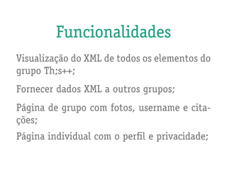Funcionalidades
Visualização do XML de todos os elementos do
grupo Th;s++;
Fornecer dados XML a outros grupos;
Página de grupo com fotos, username e cita-
ções;
Página individual com o perfil e privacidade;
 