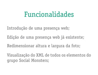 Funcionalidades
Introdução de uma presença web;

Edição de uma presença web já existente;
Redimensionar altura e largura da foto;

Visualização do XML de todos os elementos do
grupo Social Monsters;
 