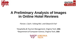 A Preliminary Analysis of Images
in Online Hotel Reviews
Florian J. Zacha
, Yufeng Mab
, and Edward A Foxb
a
Hospitality & Tourism Management, Virginia Tech, USA
b
Department of Computer Science, Virginia Tech, USA
 