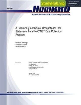 FR-02-52
A Preliminary Analysis of Occupational Task
Statements from the O*NET Data Collection
Program
Chad Van Iddekinge
Suzanne Tsacoumis
Jamie Donsbach
Prepared for: National Center for O*NET Development
P.O. Box 27625
Raleigh, NC 27611
Project Number 126-TO41-HR11
Task Order No. 11
October 2002
(Revised March 2003)
 