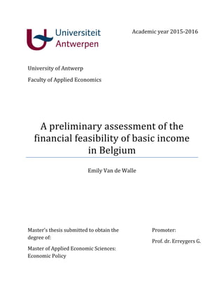 A preliminary assessment of the
financial feasibility of basic income
in Belgium
Emily Van de Walle
Academic year 2015-2016
University of Antwerp
Faculty of Applied Economics
Promoter:
Prof. dr. Erreygers G.
Master’s thesis submitted to obtain the
degree of:
Master of Applied Economic Sciences:
Economic Policy
 