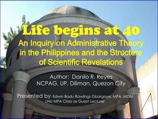 Life begins at 40
An Inquiry on Administrative Theory
in the Philippines and the Structure
      of Scientific Revelations
           Author: Danilo R. Reyes
        NCPAG, UP, Diliman, Quezon City

Presented by: Edwin Badu Rawlings Gbargaye, MPA, MDM
            LNU MPA Class as Guest Lecturer
 