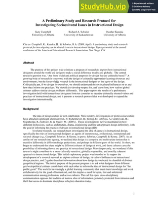 1
A Preliminary Study and Research Protocol for
Investigating Sociocultural Issues in Instructional Design
Katy Campbell
University of Alberta
Richard A. Schwier
University of Saskatchewan
Heather Kanuka
University of Alberta
Cite as: Campbell, K., Kanuka, H., & Schwier, R.A. (2009, April). A preliminary study and research
protocol for investigating sociocultural issues in instructional design. Paper presented at the annual
conference of the American Educational Research Association, San Diego, CA.
Abstract
The purpose of this project was to initiate a program of research to explore how instructional
designers around the world use design to make a social difference locally and globally. The central
research question was, “Are there social and political purposes for design that are culturally based?” A
growing body of research is concerned with the design of culturally-appropriate learning resources and
environments, but the focus of this research is the instructional designer as the agent of the design.
Colloquially put, if we design for ourselves, we should understand the sociocultural influences on us and
how they inform our practices. We should also develop respect for, and learn from, how various global
cultures address similar design problems differently. This paper reports the results of a preliminary
investigation held with instructional designers from ten countries to examine culturally situated values and
practices of instructional design, and it presents a research protocol that was developed to expand the
investigation internationally.
Background
The idea of design culture is well-established. Most notably, investigations of professional culture
have attracted significant attention (Hill, J.; Bichelmeyer, B.; Boling, E.; Gibbons, A.; Grabowski, B.;
Osguthorpe, R.; Schwier, R. & Wager, W. (2005).). These investigations have concentrated on how
different professions, such as architecture, drama, engineering and fine art approach design differently, with
the goal of informing the practice of design in instructional design (ID).
In related research, our research team investigated the idea of agency in instructional design,
specifically the roles of instructional designers as agents of interpersonal, professional, institutional and
societal change (e.g., Campbell, Schwier, & Kenny, in press; Schwier, Campbell, & Kenny, 2007). As an
artifact of our research into agency, we realized that design is a complex and multivariate notion that is
manifest differently in different design professions, and perhaps in different parts of the world. In short, we
began to understand that there might be different cultures of design at work, and these cultures carry the
possibility of informing theory and practice in instructional design. More importantly, we wondered if this
research might contribute to a more culturally sensitive, globally responsible, and morally coherent
approach to instructional design. This initial exploratory project was intended to 1) support the
development of a research network to explore cultures of design, or cultural influences on instructional
design practice, and 2) gather baseline information about how design is conducted in a handful of distinct
geopolitical regions. The initial purpose of the present program is to ask what designers from different
geo/sociopolitical cultures could share with each other to inform the idea of instructional design for “the
public good.” The world is increasingly a global learning community that must share knowledge and work
collaboratively for the good of humankind, and this implies a need for open, free and unfettered
communication among professions and across cultures. The call for open, cross-disciplinary
communication opposes the tradition of narrow silos of information, jealously protected from intrusion and
theft that seems to dominate disciplines in higher education today.
 