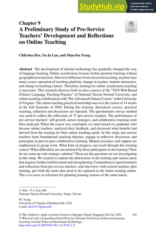 Chapter 9
A Preliminary Study of Pre-Service
Teachers’ Development and Reflections
on Online Teaching
Chih-hua Hsu, Yu-Ju Lan, and Miao-fen Tseng
Abstract The development of internet technology has gradually changed the way
of language learning. Online synchronous lessons further promote learning without
geographicalrestrictions.Duetoitsdifferencefromclassroomteaching,teachersface
many issues: operation of teaching platform, change in teacher–student interaction,
and change in teaching context. Therefore, training for online synchronous teaching
is necessary. This research observes both in-class courses of the “2018 Web-Based
Chinese Language Teaching Practice” of National Taiwan Normal University, and
online teaching collaboration with “Pre-Advanced Chinese Course” at the University
of Virginia. The online teaching practical internship was over the course of 14 weeks
in the Fall Semester of 2018. During this training: theoretical courses, practical
teaching, reflection and discussion are repeated. The questionnaire survey method
was used to collect the reflections of 37 pre-service teachers. The performance of
pre-service teachers’ self-growth, action strategies, and collaborative learning were
then analyzed. When the course was concluded, we interviewed six graduates who
became online teachers, analyzed their feedback, and discussed what benefits had
derived from the training for their online teaching needs. In this study, pre-service
teachers learn foundational teaching theories, engage in reflective discussion, and
participate in peer-to-peer collaborative learning. Mutual assistance and support are
emphasized in group work. What kind of progress can result through this training
course? What difficulties are encountered by these participants in the training? How
do we come up with strategic solution? These are the questions we are investigating
in this study. We wanted to explore the deficiencies in the training and various areas
that requires further reinforcement and strengthening. Comprehensive questionnaires
and reflections from pre-service teachers, and interviews with current teachers after
training, put forth the items that need to be explored in the future training online.
This is to serve as reference for planning training courses of the same nature.
C. Hsu · Y.-J. Lan (B)
National Taiwan Normal University, Taipei, Taiwan
M. Tseng
University of Virginia, Charlottesville, USA
e-mail: mt3z@virginia.edu
© The Author(s), under exclusive license to Springer Nature Singapore Pte Ltd. 2021
Y. Wen et al. (eds.), Expanding Global Horizons Through Technology Enhanced Language
Learning, Lecture Notes in Educational Technology,
https://doi.org/10.1007/978-981-15-7579-2_9
163
 