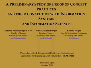 A PRELIMINARY STUDY OF PROOF OF CONCEPT
PRACTICES
AND THEIR CONNECTION WITH INFORMATION
SYSTEMS
AND INFORMATION SCIENCE
Antonio Jose Rodrigues Neto
Faculty of Letters
University of Coimbra
neto@student.uc.pt
Maria Manuel Borges
Faculty of Letters
University of Coimbra
mmb@fl.uc.pt
Licinio Roque
Dep. Of Informatics Engineering
University of Coimbra
lir@dei.uc.pt
Salamanca, Spain
October, 2018
Proceedings of 6th International Conference Technological
Ecosystems for Enhancing Multiculturality (TEEM 2018)
 