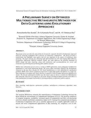 International Journal of Computer Science & Information Technology (IJCSIT) Vol 5, No 5, October 2013

A PRELIMINARY SURVEY ON OPTIMIZED
MULTIOBJECTIVE METAHEURISTIC METHODS FOR
DATA CLUSTERING USING EVOLUTIONARY
APPROACHES
Ramachandra Rao Kurada1, Dr. K Karteeka Pavan2, and Dr. AV Dattareya Rao3
1

Research Scholar (Part-time), Acharya Nagarjuna University, Guntur & Assistant
Professor Sr., Department of Computer Applications, Shri Vishnu Engineering College
for Women, Bhimavaram
2
Professor, Department of Information Technology, RVR & JC College of Engineering,
Guntur
3
Principal, Acharya Nagarjuna University, Guntur

ABSTRACT
The present survey provides the state-of-the-art of research, copiously devoted to Evolutionary Approach
(EAs) for clustering exemplified with a diversity of evolutionary computations. The Survey provides a
nomenclature that highlights some aspects that are very important in the context of evolutionary data
clustering. The paper missions the clustering trade-offs branched out with wide-ranging Multi Objective
Evolutionary Approaches (MOEAs) methods. Finally, this study addresses the potential challenges of
MOEA design and data clustering, along with conclusions and recommendations for novice and
researchers by positioning most promising paths of future research.
MOEAs have substantial success across a variety of MOP applications, from pedagogical multifunction
optimization to real-world engineering design. The survey paper noticeably organizes the developments
witnessed in the past three decades for EAs based metaheuristics to solve multiobjective optimization
problems (MOP) and to derive significant progression in ruling high quality elucidations in a single run.
Data clustering is an exigent task, whose intricacy is caused by a lack of unique and precise definition of a
cluster. The discrete optimization problem uses the cluster space to derive a solution for Multiobjective
data clustering. Discovery of a majority or all of the clusters (of illogical shapes) present in the data is a
long-standing goal of unsupervised predictive learning problems or exploratory pattern analysis.

KEYWORDS
Data clustering, multi-objective optimization problems, multiobjective evolutionary algorithms, meta
heuristics.

1. INTRODUCTION
The incipient Millennium witnesses the materialization of Information Technology because the
thrust behind the encroachment in Computational Intelligence (CI) [1]. The growing complexity
of computer programs, availability, increased speed of computations and their ever-decreasing
costs have already manifested a momentous impact on CI. Amongst the computational paradigms,
Evolutionary Computation (EC) [2] is currently apperceived as a notably applicable sundry of
ancient and novel computational applications in data clustering. EC comprises a set of softDOI : 10.5121/ijcsit.2013.5504

57

 