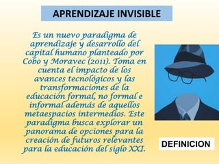 APRENDIZAJE INVISIBLE
Es un nuevo paradigma de
aprendizaje y desarrollo del
capital humano planteado por
Cobo y Moravec (2011). Toma en
cuenta el impacto de los
avances tecnológicos y las
transformaciones de la
educación formal, no formal e
informal además de aquellos
metaespacios intermedios. Este
paradigma busca explorar un
panorama de opciones para la
creación de futuros relevantes
para la educación del siglo XXI.
DEFINICION
 