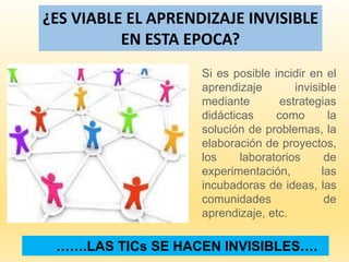 …….LAS TICs SE HACEN INVISIBLES….
¿ES VIABLE EL APRENDIZAJE INVISIBLE
EN ESTA EPOCA?
Si es posible incidir en el
aprendizaje invisible
mediante estrategias
didácticas como la
solución de problemas, la
elaboración de proyectos,
los laboratorios de
experimentación, las
incubadoras de ideas, las
comunidades de
aprendizaje, etc.
 