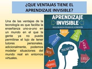 ¿QUE VENTAJAS TIENE EL
APRENDIZAJE INVISIBLE?
Una de las ventajas de la
tecnología es que facilita la
enseñanza uno-a-uno en
un mundo en el que la
gente ya no puede
permitirse el lujo de tener
tutores personales.
adicionalmente, podemos
modelar situaciones del
mundo real en entornos
virtuales.
 