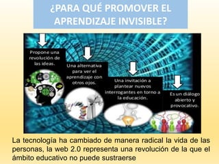 ¿PARA QUÉ PROMOVER EL
APRENDIZAJE INVISIBLE?
La tecnología ha cambiado de manera radical la vida de las
personas, la web 2.0 representa una revolución de la que el
ámbito educativo no puede sustraerse
 