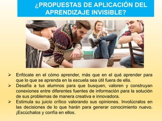 ¿PROPUESTAS DE APLICACIÓN DEL
APRENDIZAJE INVISIBLE?
 Enfócate en el cómo aprender, más que en el qué aprender para
que lo que se aprenda en la escuela sea útil fuera de ella.
 Desafía a tus alumnos para que busquen, valoren y construyan
conexiones entre diferentes fuentes de información para la solución
de sus problemas de manera creativa e innovadora.
 Estimula su juicio crítico valorando sus opiniones. Involúcralos en
las decisiones de lo que harán para generar conocimiento nuevo.
¡Escúchalos y confía en ellos.
 