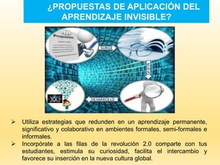 ¿PROPUESTAS DE APLICACIÓN DEL
APRENDIZAJE INVISIBLE?
 Utiliza estrategias que redunden en un aprendizaje permanente,
significativo y colaborativo en ambientes formales, semi-formales e
informales.
 Incorpórate a las filas de la revolución 2.0 comparte con tus
estudiantes, estimula su curiosidad, facilita el intercambio y
favorece su inserción en la nueva cultura global.
 
