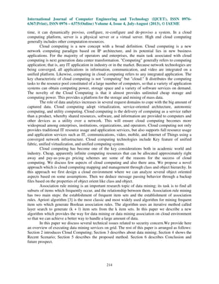 International Journal of Computer Engineering and Technology (IJCET), ISSN 0976-
6367(Print), ISSN 0976 – 6375(Online) Volume 4, Issue 4, July-August (2013), © IAEME
214
time, it can dynamically proviso, configure, re-configure and de-proviso a system. In a cloud
computing platform, server is a physical server or a virtual server. High end cloud computing
generally includes other computation resources.
Cloud computing is a new concept with a broad definition. Cloud computing is a new
network computing paradigm based on IP architecture, and its potential lies in new business
applications. For the majority of operators and enterprises, the main task associated with cloud
computing is next generation data center transformation. "Computing" generally refers to computing
application; that is, any IT application in industry or in the market. Because network technologies are
being converged, all applications in information, communication, and video are integrated on a
unified platform. Likewise, computing in cloud computing refers to any integrated application. The
key characteristic of cloud computing is not "computing" but "cloud." It distributes the computing
tasks to the resource pool constituted of a large number of computers, so that a variety of application
systems can obtain computing power, storage space and a variety of software services on demand.
The novelty of the Cloud Computing is that it almost provides unlimited cheap storage and
computing power. This provides a platform for the storage and mining of mass data.
The role of data analytics increases in several request domains to cope with the big amount of
captured data. Cloud computing adopt virtualization, service-oriented architecture, autonomic
computing, and utility computing. Cloud computing is the delivery of computing as a service rather
than a product, whereby shared resources, software, and information are provided to computers and
other devices as a utility over a network. This will ensure cloud computing becomes more
widespread among enterprises, institutions, organizations, and operators. Cloud computing not only
provides traditional IT resource usage and application services, but also supports full resource usage
and application services such as IT, communications, video, mobile, and Internet of Things using a
converged network infrastructure. Cloud computing technologies include Key feature of unified
fabric, unified virtualization, and unified computing system.
Cloud computing has become one of the key considerations both in academic world and
industry. Cheap, apparently infinite computing resources that can be allocated approximately right
away and pay-as-you-go pricing schemes are some of the reasons for the success of cloud
computing. We discuss few aspects of cloud computing and also there area. We propose a novel
approach which is cloud computing mapping and management through class and object hierarchy. In
this approach we first design a cloud environment where we can analyze several object oriented
aspects based on some assumptions. Then we deduce message passing behavior through a backup
files based on the properties of object orient like class and object.
Association rule mining is an important research topic of data mining; its task is to find all
subsets of items which frequently occur, and the relationship between them. Association rule mining
has two main steps: the establishment of frequent item sets and the establishment of association
rules. Apriori algorithm [3] is the most classic and most widely used algorithm for mining frequent
item sets which generate Boolean association rules. The algorithm uses an iterative method called
layer search to generate (k + l) item sets from the k item sets. In this paper we describe a new
algorithm which provides the way for data mining or data mining association on cloud environment
so that we can achieve a better way to handle a large amount of data.
In this paper we discuss several technical issues related to security concern.We provide here
an overview of executing data mining services on grid. The rest of this paper is arranged as follows:
Section 2 introduces Cloud Computing; Section 3 describes about data mining; Section 4 shows the
Recent Scenario; Section 5 describes the proposed method. Section 6 describes Conclusion and
future prospect.
 