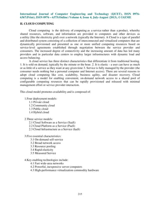 International Journal of Computer Engineering and Technology (IJCET), ISSN 0976-
6367(Print), ISSN 0976 – 6375(Online) Volume 4, Issue 4, July-August (2013), © IAEME
215
II. CLOUD COMPUTING
Cloud computing is the delivery of computing as a service rather than a product, whereby
shared resources, software, and information are provided to computers and other devices as
a utility (like the electricity grid) over a network (typically the Internet). A Cloud is a type of parallel
and distributed system consisting of a collection of interconnected and virtualized computers that are
dynamically provisioned and presented as one or more unified computing resources based on
service-level agreements established through negotiation between the service provider and
consumers. The increased degree of connectivity and the increasing amount of data has led many
providers and in particular data centers to employ larger infrastructures with dynamic load and
access balancing.
A cloud service has three distinct characteristics that differentiate it from traditional hosting.
1. It is sold on demand, typically by the minute or the hour. 2. It is elastic - a user can have as much
or as little of a service as they want at any given time 3. Service is fully managed by the provider (the
consumer needs nothing but a personal computer and Internet access). There are several reasons to
adopt cloud computing like cost, scalability, business agility, and disaster recovery. Cloud
computing is a model for enabling convenient, on-demand network access to a shared pool of
configurable computing resources that can be rapidly provisioned and released with minimal
management effort or service provider interaction.
This cloud model promotes availability and is composed of:
1.Four deployment models:
1.1 Private cloud
1.2 Community cloud
1.3 Public cloud
1.4 Hybrid cloud
2.Three service models:
2.1 Cloud Software as a Service (SaaS)
2.2 Cloud Platform as a Service (PaaS)
2.3 Cloud Infrastructure as a Service (IaaS)
3.Five essential characteristics:
3.1 On-demand self-service
3.2 Broad network access
3.3 Resource pooling
3.4 Rapid elasticity
3.5 Measured Service
4.Key enabling technologies include:
4.1 Fast wide-area networks
4.2 Powerful, inexpensive server computers
4.3 High-performance virtualization commodity hardware
 