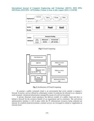 International Journal of Computer Engineering and Technology (IJCET), ISSN 0976-
6367(Print), ISSN 0976 – 6375(Online) Volume 4, Issue 4, July-August (2013), © IAEME
216
Fig.1 Cloud Computing
Fig. 2 Architecture of Cloud Computing
In general, a public (external) cloud is an environment that exists outside a company’s
firewall. It can be a service offered by a third-party vendor. It could also be referred to as a shared or
multi-tenanted, virtualized infrastructure managed by means of a self-service portal.
A private (Internal) cloud reproduces the delivery models of a public cloud and does so
behind a firewall for the exclusive benefit of an organization and its customers. The self-service
administration interface is still in place while the IT infrastructure resources being collected are
internal. In a hybrid cloud environment, external services are leveraged to extend or supplement an
internal cloud.
 