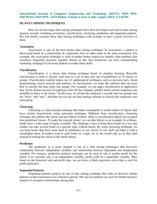 International Journal of Computer Engineering and Technology (IJCET), ISSN 0976-
6367(Print), ISSN 0976 – 6375(Online) Volume 4, Issue 4, July-August (2013), © IAEME
217
III. DATA MINING TECHNIQUES
Here are several major data mining techniques have been developed and used in data mining
projects recently including association, classification, clustering, prediction and sequential patterns.
We will briefly examine those data mining techniques with example to have a good overview of
them.
Association
Association is one of the best known data mining technique. In association, a pattern is
discovered based on a relationship of a particular item on other items in the same transaction. For
example, the association technique is used in market basket analysis to identify what products that
customers frequently purchase together. Based on this data businesses can have corresponding
marketing campaign to sell more products to make more profit.
Classification
Classification is a classic data mining technique based on machine learning. Basically
classification is used to classify each item in a set of data into one of predefined set of classes or
groups. Classification method makes use of mathematical techniques such as decision trees, linear
programming, neural network and statistics. In classification, we make the software that can learn
how to classify the data items into groups. For example, we can apply classification in application
that “given all past records of employees who left the company, predict which current employees are
probably to leave in the future.” In this case, we divide the employee’s records into two groups that
are “leave” and “stay”. And then we can ask our data mining software to classify the employees into
each group.
Clustering
Clustering is a data mining technique that makes meaningful or useful cluster of objects that
have similar characteristic using automatic technique. Different from classification, clustering
technique also defines the classes and put objects in them, while in classification objects are assigned
into predefined classes. To make the concept clearer, we can take library as an example. In a library,
books have a wide range of topics available. The challenge is how to keep those books in a way that
readers can take several books in a specific topic without hassle. By using clustering technique, we
can keep books that have some kind of similarities in one cluster or one shelf and label it with a
meaningful name. If readers want to grab books in a topic, he or she would only go to that shelf
instead of looking the whole in the whole library.
Prediction
The prediction as it name implied is one of a data mining techniques that discovers
relationship between independent variables and relationship between dependent and independent
variables. For instance, prediction analysis technique can be used in sale to predict profit for the
future if we consider sale is an independent variable, profit could be a dependent variable. Then
based on the historical sale and profit data, we can draw a fitted regression curve that is used for
profit prediction.
Sequential Patterns
Sequential patterns analysis in one of data mining technique that seeks to discover similar
patterns in data transaction over a business period. The uncover patterns are used for further business
analysis to recognize relationships among data.
 