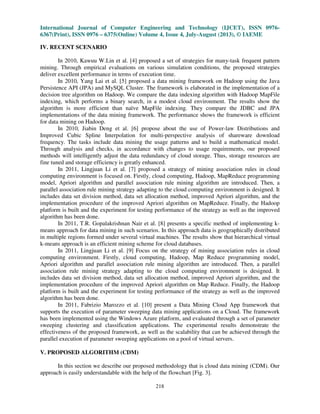 International Journal of Computer Engineering and Technology (IJCET), ISSN 0976-
6367(Print), ISSN 0976 – 6375(Online) Volume 4, Issue 4, July-August (2013), © IAEME
218
IV. RECENT SCENARIO
In 2010, Kawuu W.Lin et al. [4] proposed a set of strategies for many-task frequent pattern
mining. Through empirical evaluations on various simulation conditions, the proposed strategies
deliver excellent performance in terms of execution time.
In 2010, Yang Lai et al. [5] proposed a data mining framework on Hadoop using the Java
Persistence API (JPA) and MySQL Cluster. The framework is elaborated in the implementation of a
decision tree algorithm on Hadoop. We compare the data indexing algorithm with Hadoop MapFile
indexing, which performs a binary search, in a modest cloud environment. The results show the
algorithm is more efficient than naïve MapFile indexing. They compare the JDBC and JPA
implementations of the data mining framework. The performance shows the framework is efficient
for data mining on Hadoop.
In 2010, Jiabin Deng et al. [6] propose about the use of Power-law Distributions and
Improved Cubic Spline Interpolation for multi-perspective analysis of shareware download
frequency. The tasks include data mining the usage patterns and to build a mathematical model.
Through analysis and checks, in accordance with changes to usage requirements, our proposed
methods will intelligently adjust the data redundancy of cloud storage. Thus, storage resources are
fine tuned and storage efficiency is greatly enhanced.
In 2011, Lingjuan Li et al. [7] proposed a strategy of mining association rules in cloud
computing environment is focused on. Firstly, cloud computing, Hadoop, MapReduce programming
model, Apriori algorithm and parallel association rule mining algorithm are introduced. Then, a
parallel association rule mining strategy adapting to the cloud computing environment is designed. It
includes data set division method, data set allocation method, improved Apriori algorithm, and the
implementation procedure of the improved Apriori algorithm on MapReduce. Finally, the Hadoop
platform is built and the experiment for testing performance of the strategy as well as the improved
algorithm has been done.
In 2011, T.R. Gopalakrishnan Nair et al. [8] presents a specific method of implementing k-
means approach for data mining in such scenarios. In this approach data is geographically distributed
in multiple regions formed under several virtual machines. The results show that hierarchical virtual
k-means approach is an efficient mining scheme for cloud databases.
In 2011, Lingjuan Li et al. [9] Focus on the strategy of mining association rules in cloud
computing environment. Firstly, cloud computing, Hadoop, Map Reduce programming model,
Apriori algorithm and parallel association rule mining algorithm are introduced. Then, a parallel
association rule mining strategy adapting to the cloud computing environment is designed. It
includes data set division method, data set allocation method, improved Apriori algorithm, and the
implementation procedure of the improved Apriori algorithm on Map Reduce. Finally, the Hadoop
platform is built and the experiment for testing performance of the strategy as well as the improved
algorithm has been done.
In 2011, Fabrizio Marozzo et al. [10] present a Data Mining Cloud App framework that
supports the execution of parameter sweeping data mining applications on a Cloud. The framework
has been implemented using the Windows Azure platform, and evaluated through a set of parameter
sweeping clustering and classification applications. The experimental results demonstrate the
effectiveness of the proposed framework, as well as the scalability that can be achieved through the
parallel execution of parameter sweeping applications on a pool of virtual servers.
V. PROPOSED ALGORITHM (CDM)
In this section we describe our proposed methodology that is cloud data mining (CDM). Our
approach is easily understandable with the help of the flowchart [Fig. 3].
 