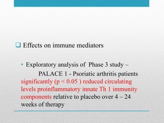  Effects on immune mediators
• Exploratory analysis of Phase 3 study –
PALACE 1 - Psoriatic arthritis patients
significantly (p < 0.05 ) reduced circulating
levels proinflammatory innate Th 1 immunity
components relative to placebo over 4 – 24
weeks of therapy
 