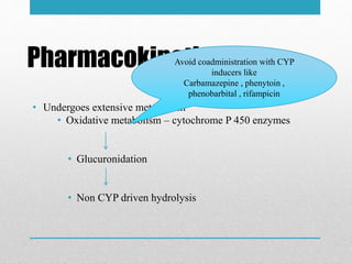 Pharmacokinetic
• Undergoes extensive metabolism
• Oxidative metabolism – cytochrome P 450 enzymes
• Glucuronidation
• Non CYP driven hydrolysis
Avoid coadministration with CYP
inducers like
Carbamazepine , phenytoin ,
phenobarbital , rifampicin
 