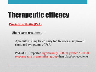 Therapeutic efficacy
Psoriatic arthritis (PsA)
Short term treatment –
Apremilast 30mg twice daily for 16 weeks– improved
signs and symptoms of PsA.
PALACE 1 reported significantly (0.007) greater ACR 20
response rate in apremilast group than placebo recepients
 