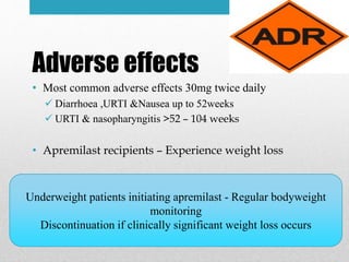 Adverse effects
• Most common adverse effects 30mg twice daily
 Diarrhoea ,URTI &Nausea up to 52weeks
 URTI & nasopharyngitis >52 – 104 weeks
• Apremilast recipients – Experience weight loss
Underweight patients initiating apremilast - Regular bodyweight
monitoring
Discontinuation if clinically significant weight loss occurs
 