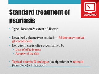 Standard treatment of
psoriasis
• Type, location & extent of disease
• Localized , plaque type psoriasis - Midpotency topical
glucocorticoids
• Long-term use is often accompanied by
• Loss of effectiveness
• Atrophy of the skin
• Topical vitamin D analogue (calcipotriene) & retinoid
(tazarotene) - Efficacious
 